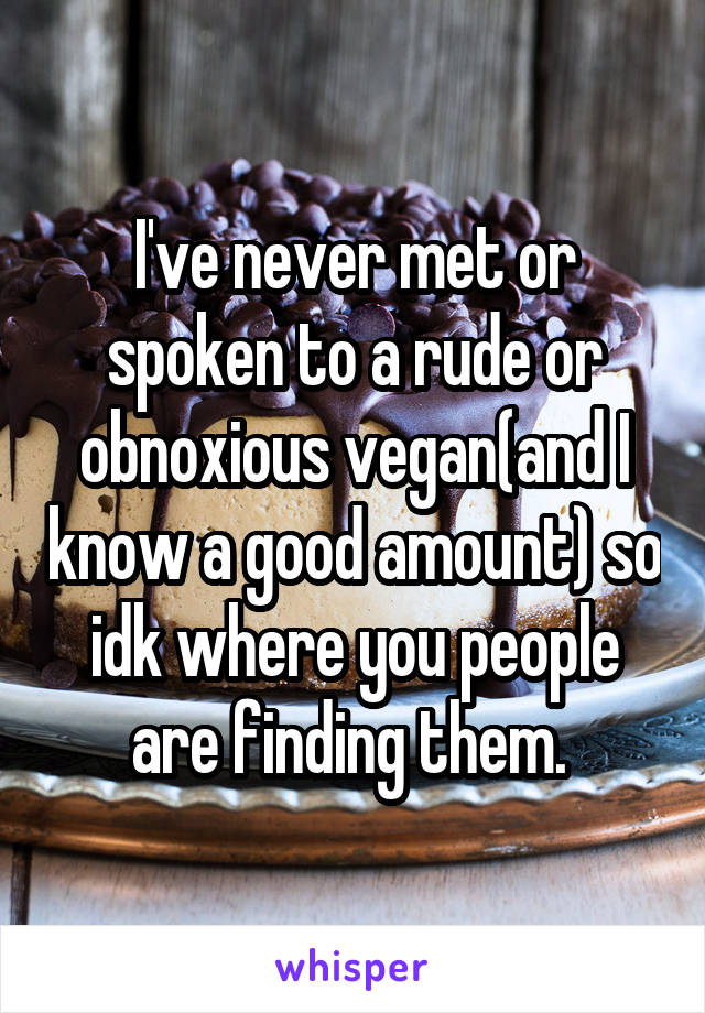 I've never met or spoken to a rude or obnoxious vegan(and I know a good amount) so idk where you people are finding them. 