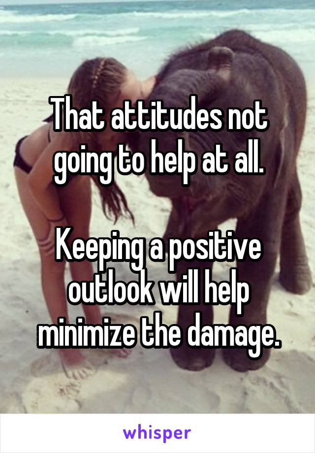 That attitudes not going to help at all.

Keeping a positive outlook will help minimize the damage.