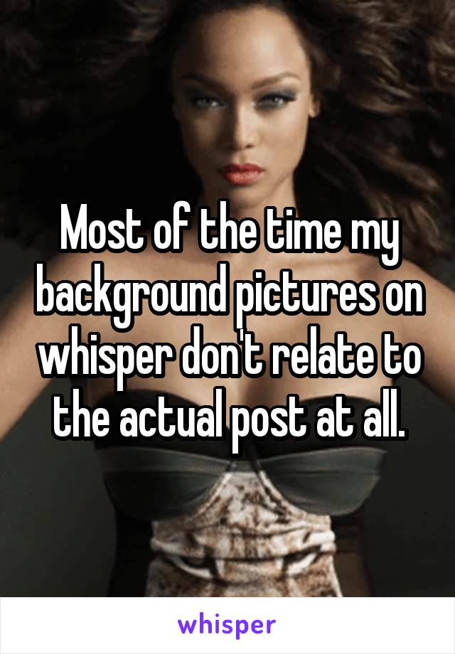 Most of the time my background pictures on whisper don't relate to the actual post at all.