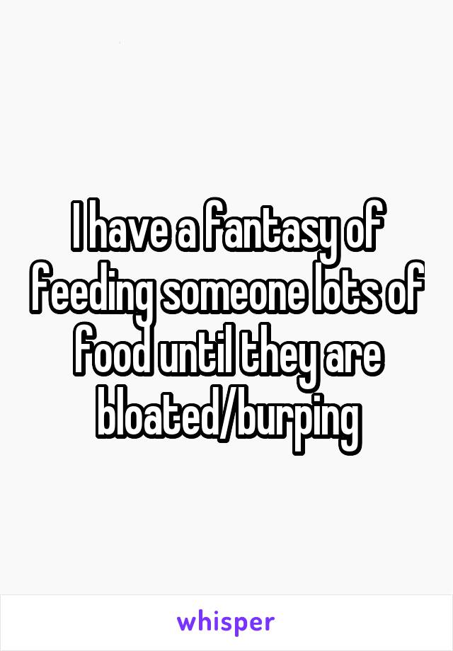 I have a fantasy of feeding someone lots of food until they are bloated/burping