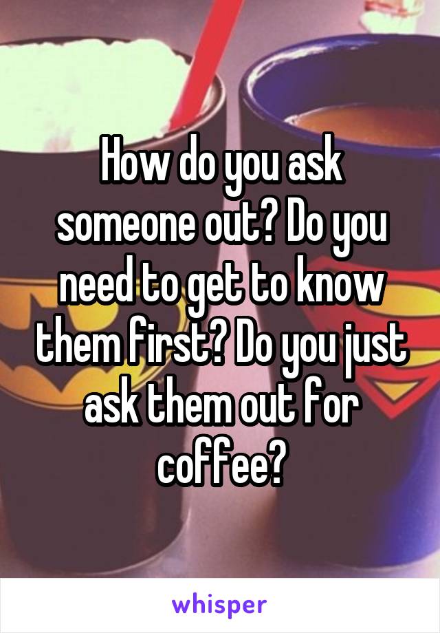 How do you ask someone out? Do you need to get to know them first? Do you just ask them out for coffee?