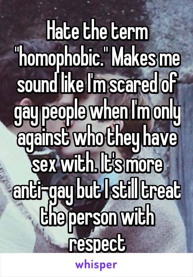 Hate the term "homophobic." Makes me sound like I'm scared of gay people when I'm only against who they have sex with. It's more anti-gay but I still treat the person with respect