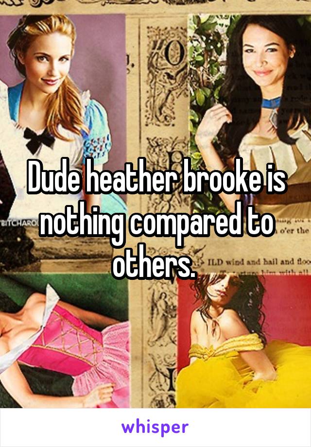 Dude heather brooke is nothing compared to others. 