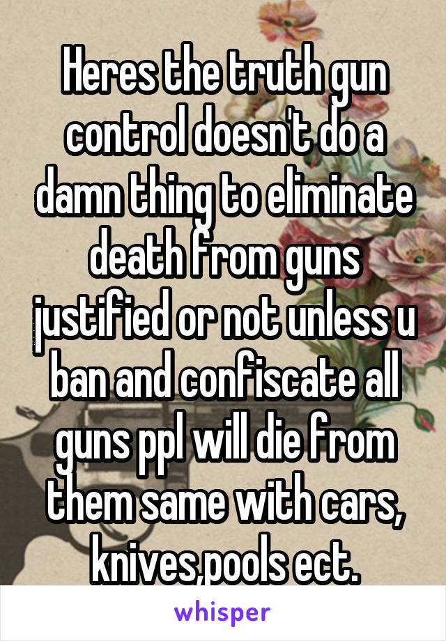 Heres the truth gun control doesn't do a damn thing to eliminate death from guns justified or not unless u ban and confiscate all guns ppl will die from them same with cars, knives,pools ect.