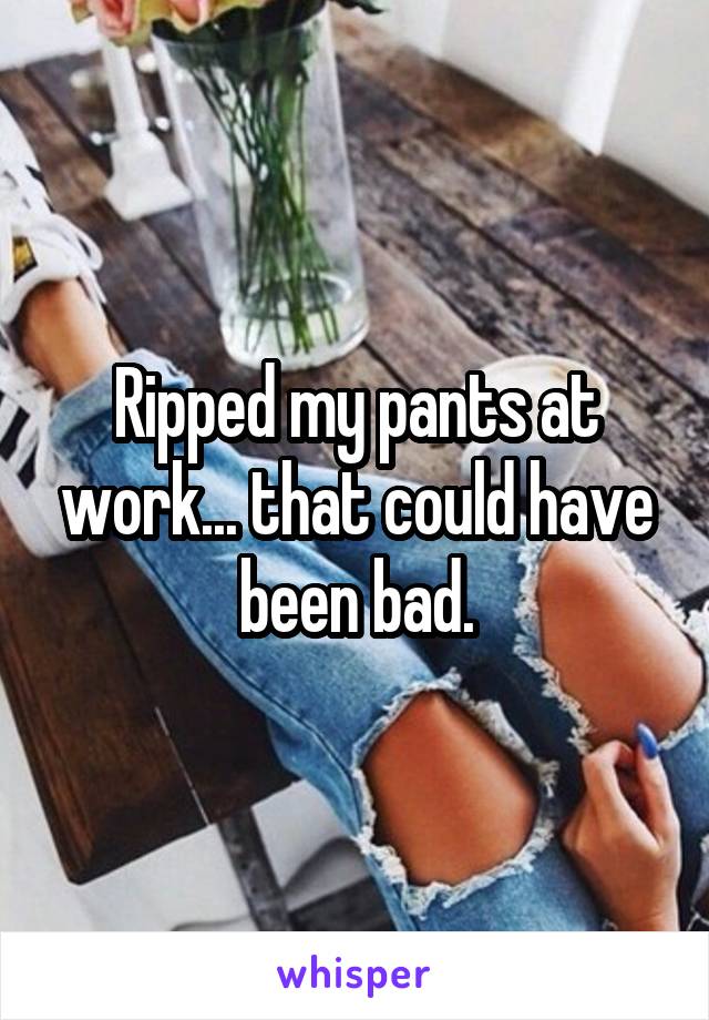 Ripped my pants at work... that could have been bad.