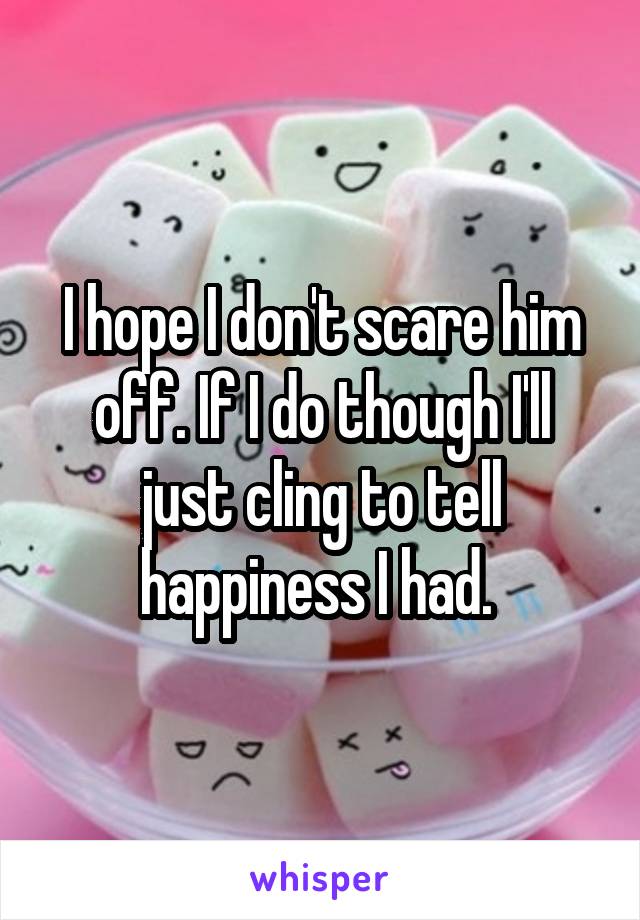 I hope I don't scare him off. If I do though I'll just cling to tell happiness I had. 