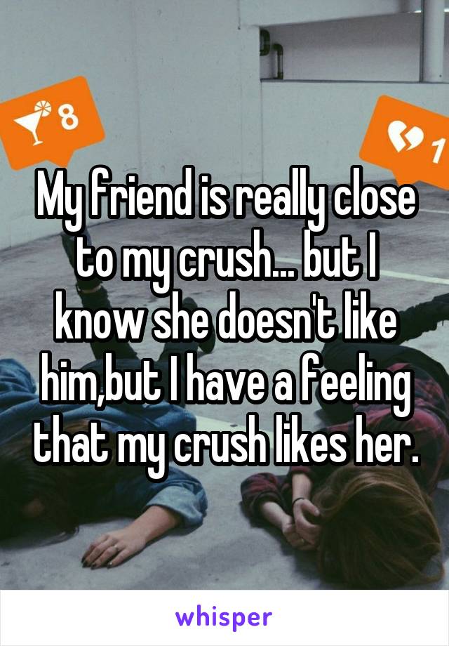 My friend is really close to my crush... but I know she doesn't like him,but I have a feeling that my crush likes her.