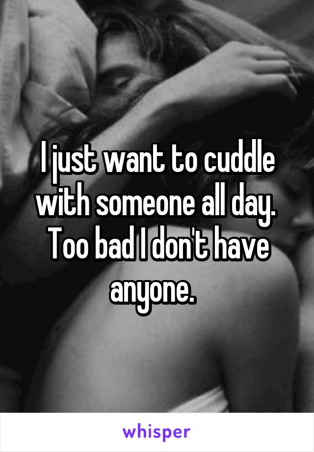 I just want to cuddle with someone all day.  Too bad I don't have anyone.  