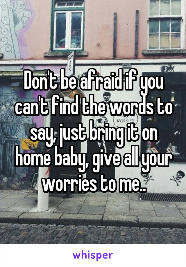 Don't be afraid if you can't find the words to say, just bring it on home baby, give all your worries to me..