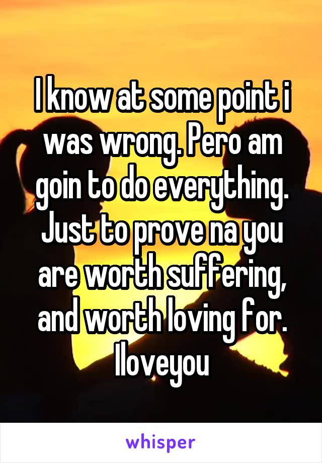 I know at some point i was wrong. Pero am goin to do everything. Just to prove na you are worth suffering, and worth loving for. Iloveyou