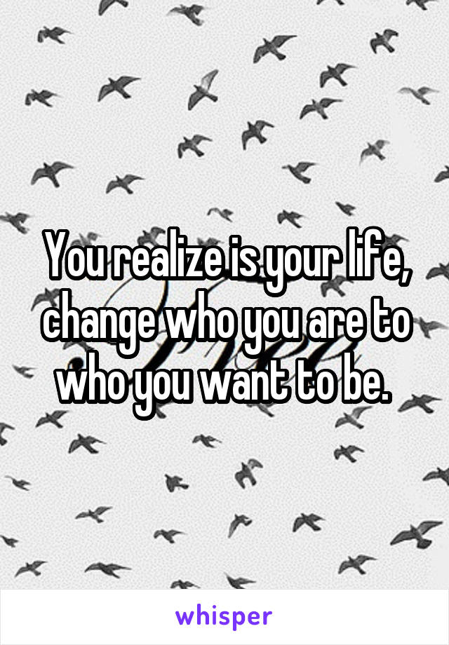 You realize is your life, change who you are to who you want to be. 