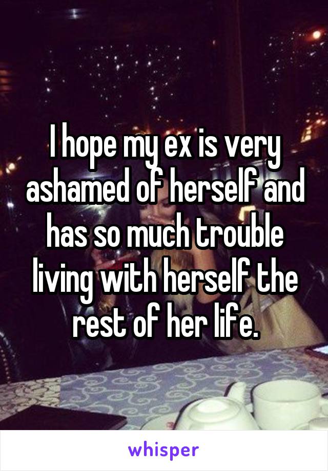 I hope my ex is very ashamed of herself and has so much trouble living with herself the rest of her life.