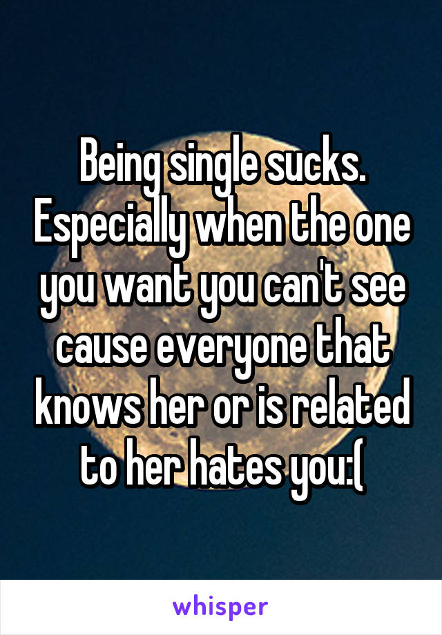 Being single sucks. Especially when the one you want you can't see cause everyone that knows her or is related to her hates you:(