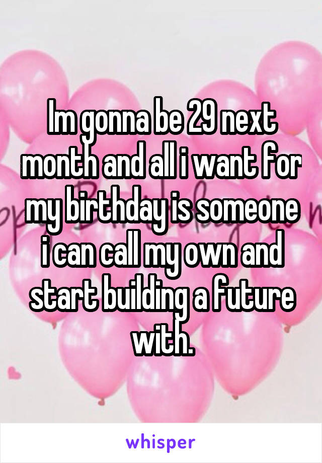 Im gonna be 29 next month and all i want for my birthday is someone i can call my own and start building a future with.