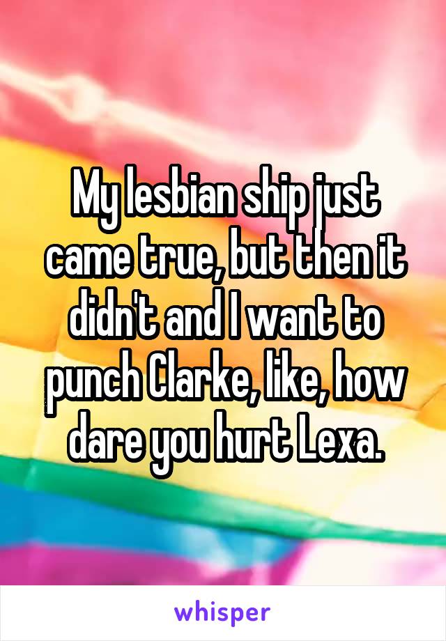 My lesbian ship just came true, but then it didn't and I want to punch Clarke, like, how dare you hurt Lexa.