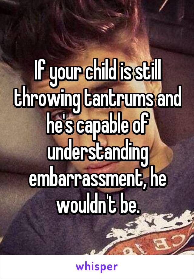 If your child is still throwing tantrums and he's capable of understanding embarrassment, he wouldn't be.