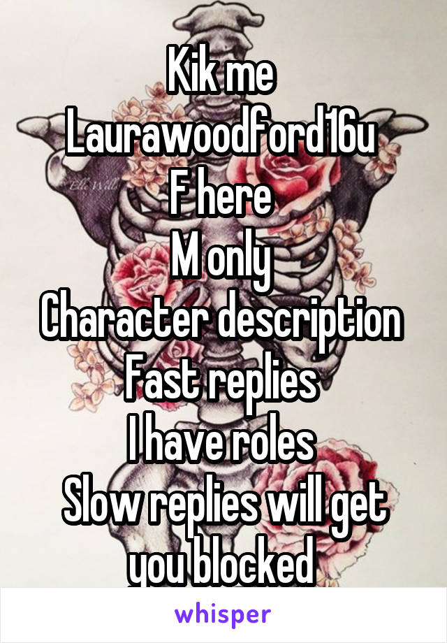 Kik me 
Laurawoodford16u 
F here 
M only 
Character description 
Fast replies 
I have roles 
Slow replies will get you blocked 