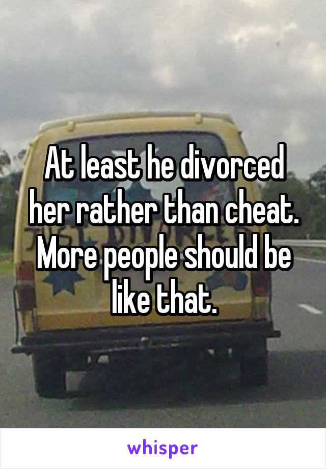 At least he divorced her rather than cheat. More people should be like that.