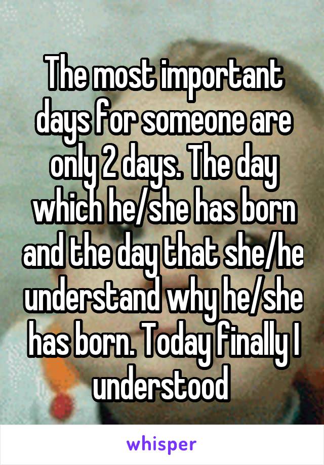 The most important days for someone are only 2 days. The day which he/she has born and the day that she/he understand why he/she has born. Today finally I understood 