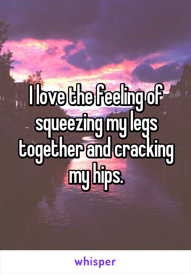 I love the feeling of squeezing my legs together and cracking my hips.