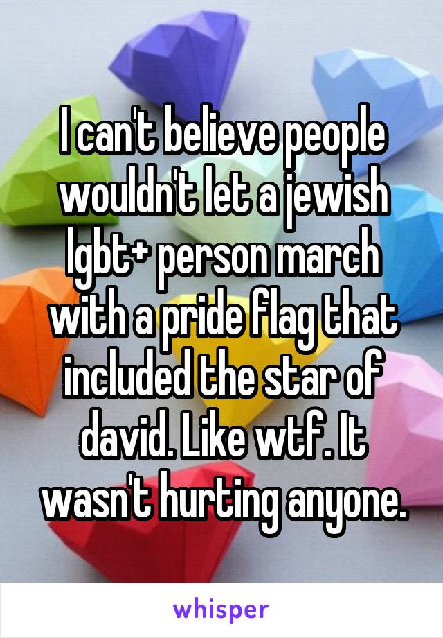 I can't believe people wouldn't let a jewish lgbt+ person march with a pride flag that included the star of david. Like wtf. It wasn't hurting anyone.