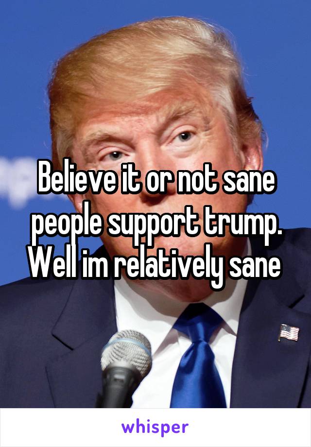 Believe it or not sane people support trump. Well im relatively sane 