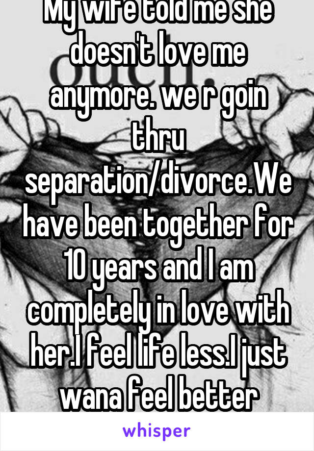 My wife told me she doesn't love me anymore. we r goin thru separation/divorce.We have been together for 10 years and I am completely in love with her.I feel life less.I just wana feel better already