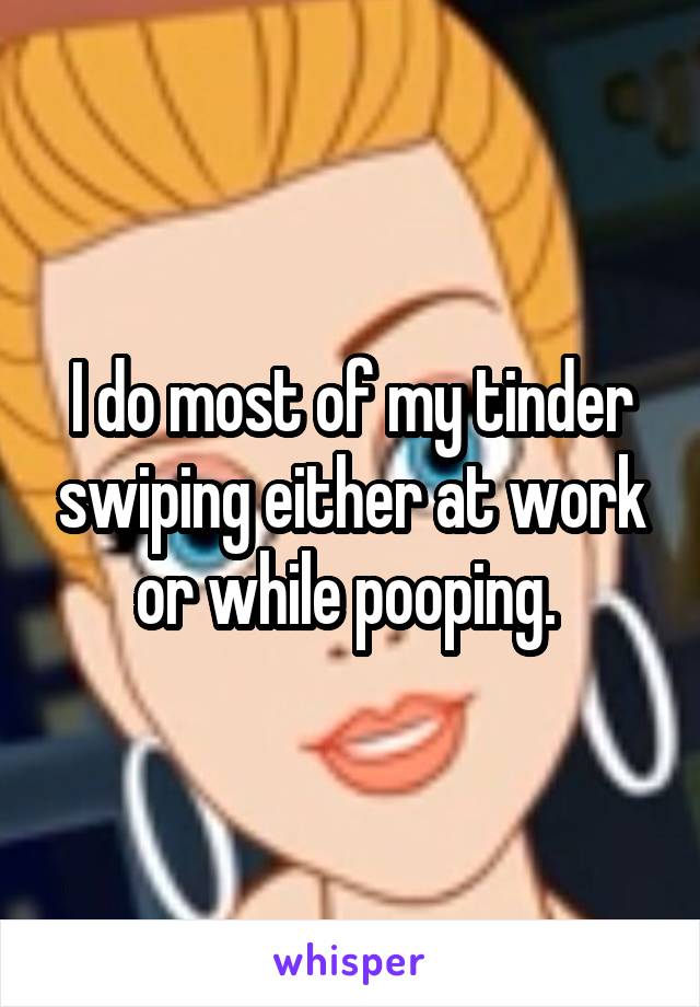 I do most of my tinder swiping either at work or while pooping. 