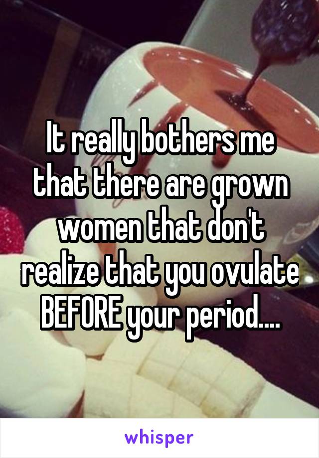 It really bothers me that there are grown women that don't realize that you ovulate BEFORE your period....