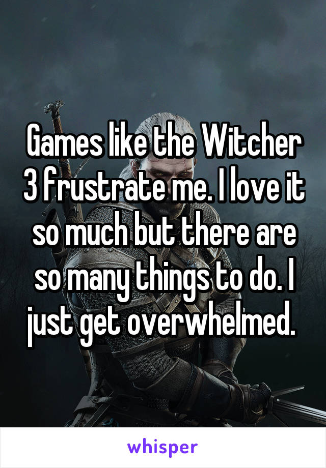 Games like the Witcher 3 frustrate me. I love it so much but there are so many things to do. I just get overwhelmed. 