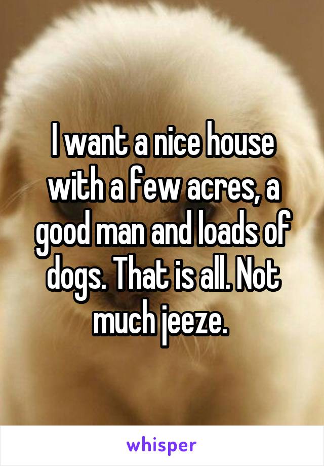 I want a nice house with a few acres, a good man and loads of dogs. That is all. Not much jeeze. 