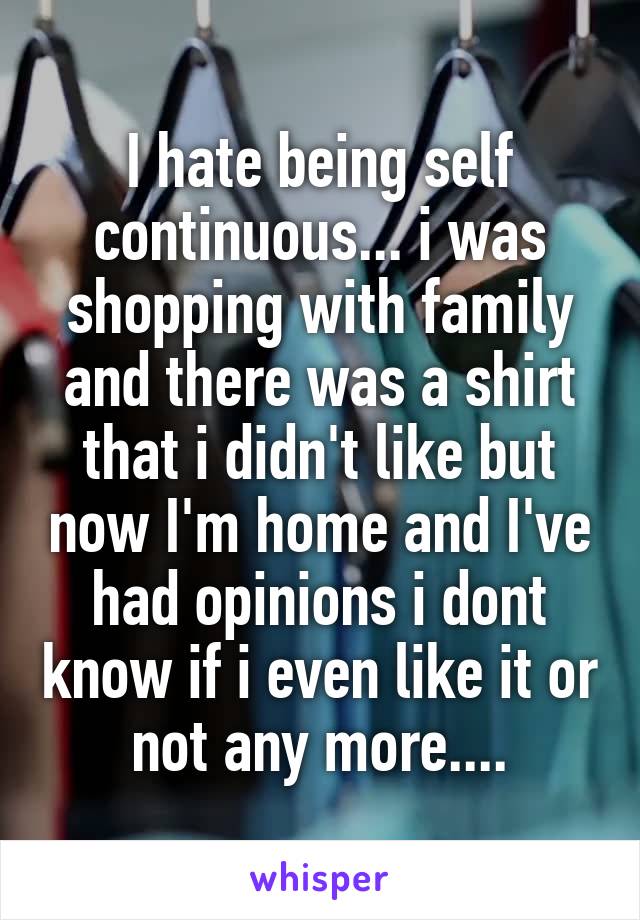 I hate being self continuous... i was shopping with family and there was a shirt that i didn't like but now I'm home and I've had opinions i dont know if i even like it or not any more....