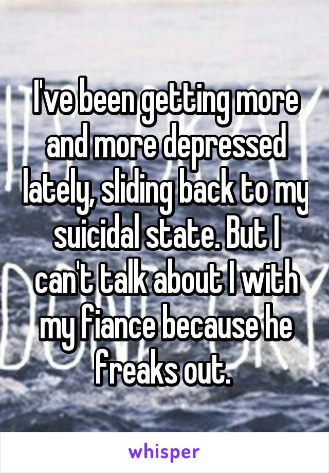 I've been getting more and more depressed lately, sliding back to my suicidal state. But I can't talk about I with my fiance because he freaks out. 