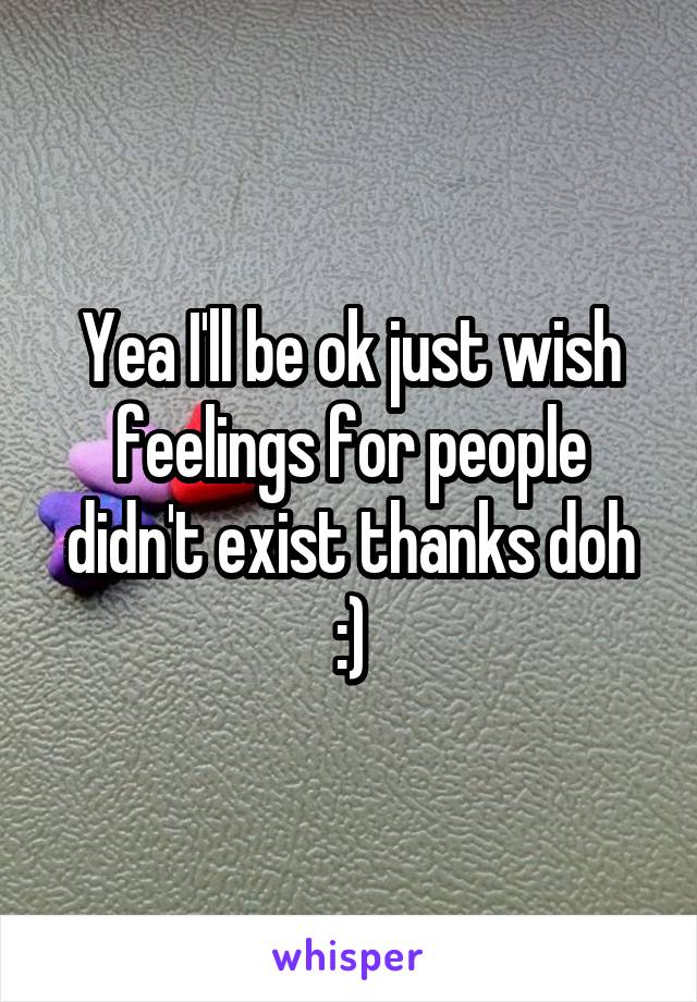 Yea I'll be ok just wish feelings for people didn't exist thanks doh :)