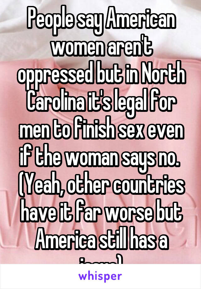 People say American women aren't oppressed but in North Carolina it's legal for men to finish sex even if the woman says no. 
(Yeah, other countries have it far worse but America still has a issue)