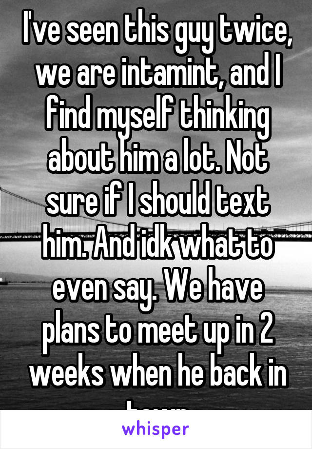 I've seen this guy twice, we are intamint, and I find myself thinking about him a lot. Not sure if I should text him. And idk what to even say. We have plans to meet up in 2 weeks when he back in town