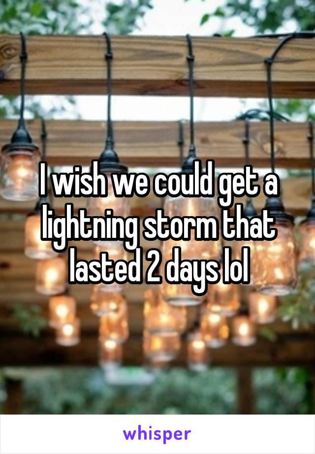 I wish we could get a lightning storm that lasted 2 days lol