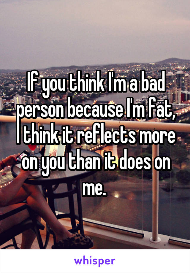 If you think I'm a bad person because I'm fat, I think it reflects more on you than it does on me. 