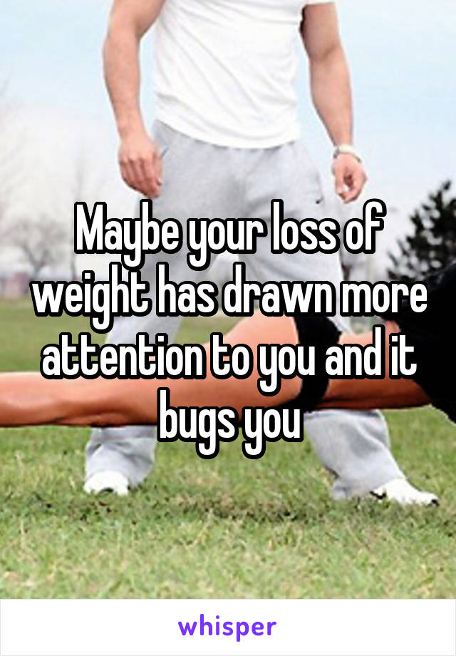 Maybe your loss of weight has drawn more attention to you and it bugs you