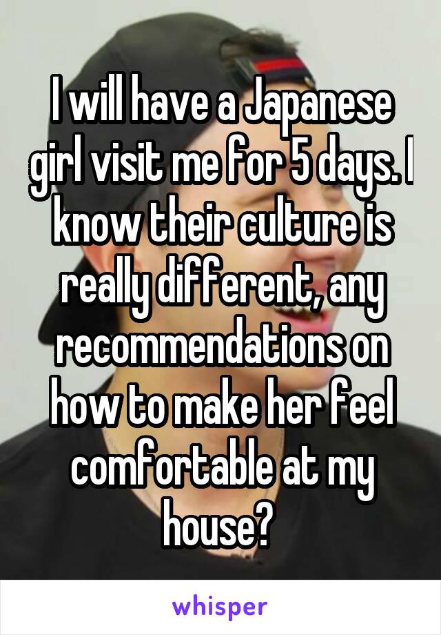 I will have a Japanese girl visit me for 5 days. I know their culture is really different, any recommendations on how to make her feel comfortable at my house? 