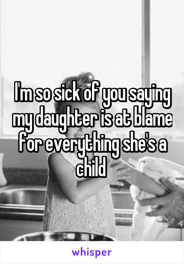 I'm so sick of you saying my daughter is at blame for everything she's a child 