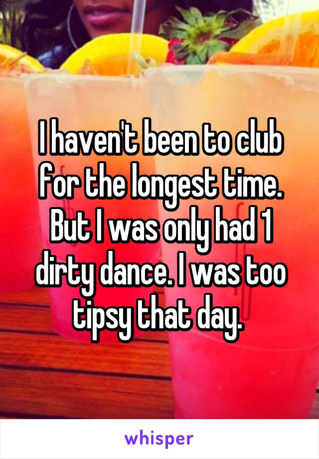 I haven't been to club for the longest time. But I was only had 1 dirty dance. I was too tipsy that day. 