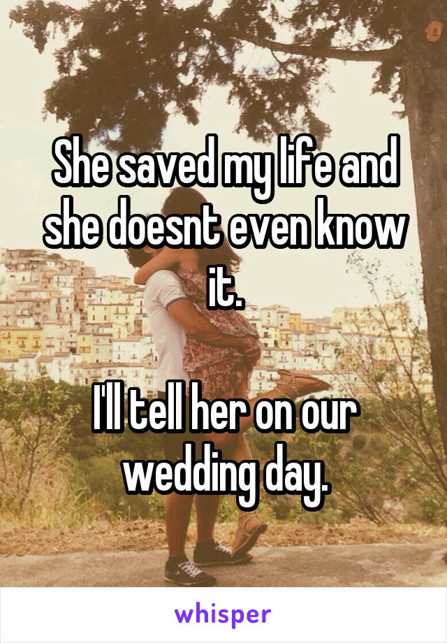 She saved my life and she doesnt even know it.

I'll tell her on our wedding day.