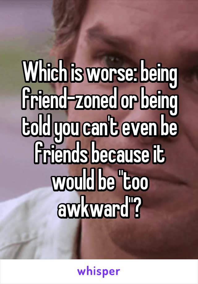 Which is worse: being friend-zoned or being told you can't even be friends because it would be "too awkward"?