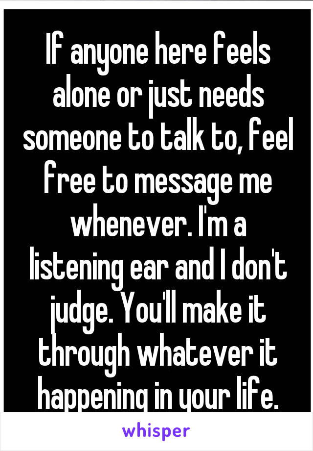 If anyone here feels alone or just needs someone to talk to, feel free to message me whenever. I'm a listening ear and I don't judge. You'll make it through whatever it happening in your life.