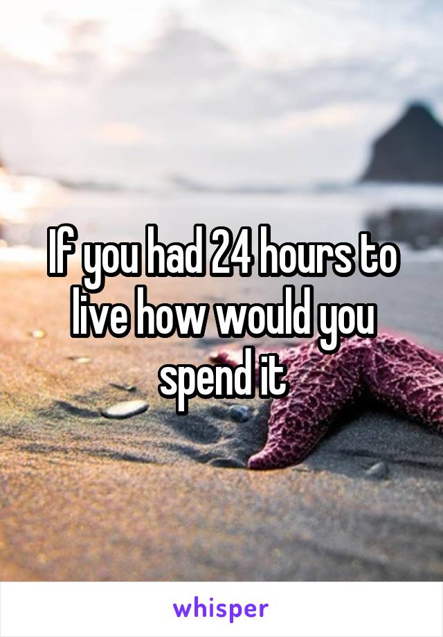 If you had 24 hours to live how would you spend it