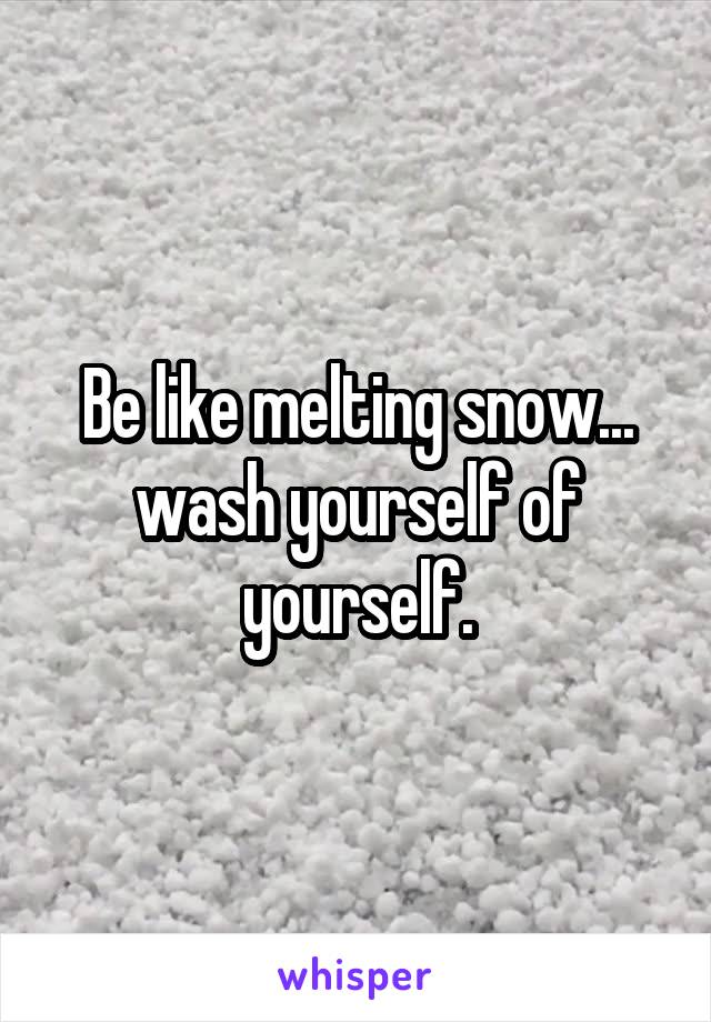 Be like melting snow... wash yourself of yourself.