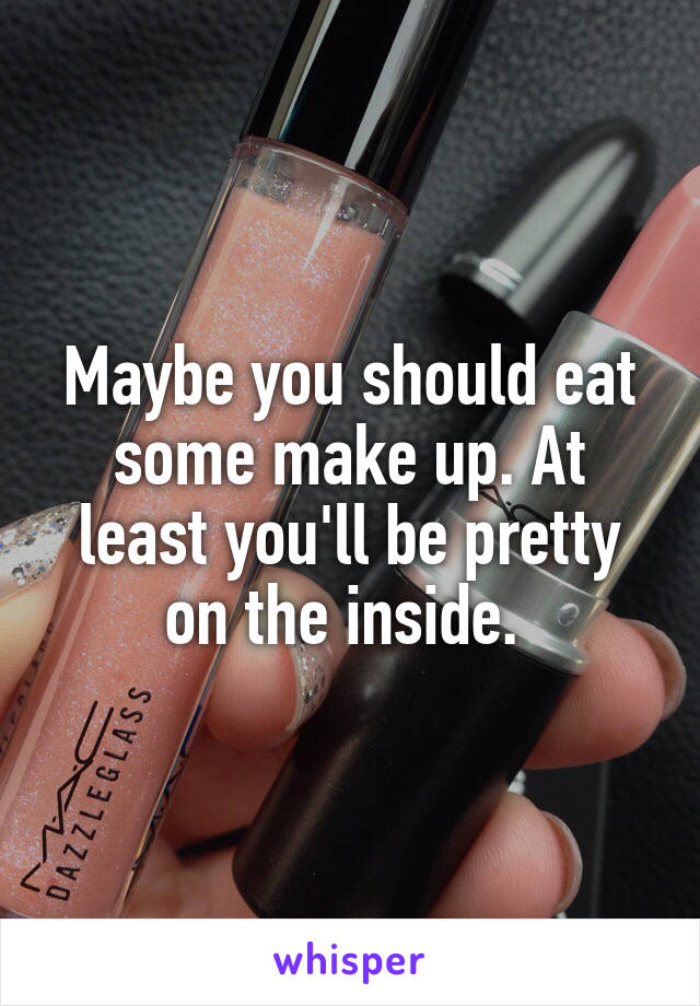 Maybe you should eat some make up. At least you'll be pretty on the inside. 