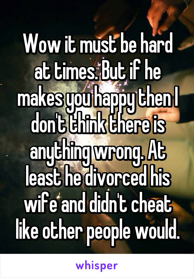Wow it must be hard at times. But if he makes you happy then I don't think there is anything wrong. At least he divorced his wife and didn't cheat like other people would.