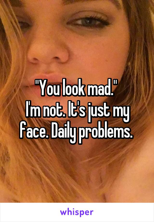 "You look mad." 
I'm not. It's just my face. Daily problems. 